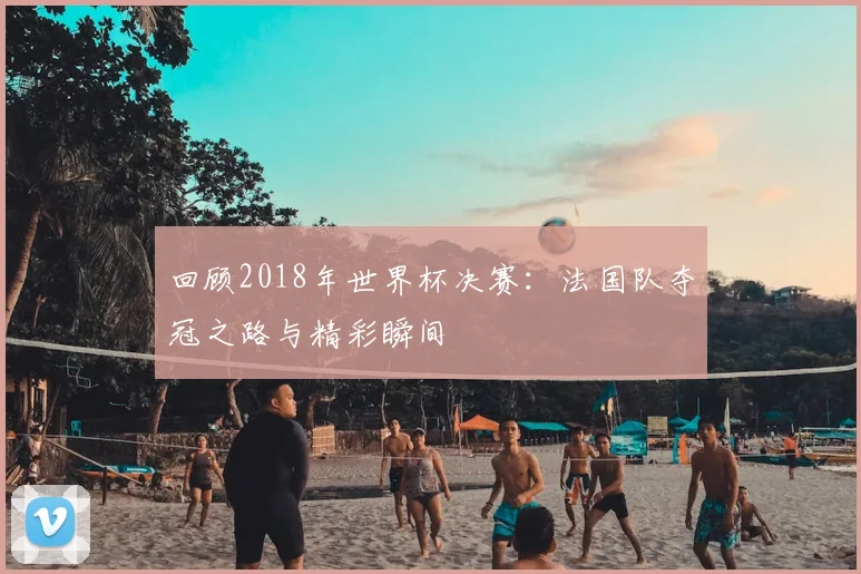 回顾2018年世界杯决赛：法国队夺冠之路与精彩瞬间