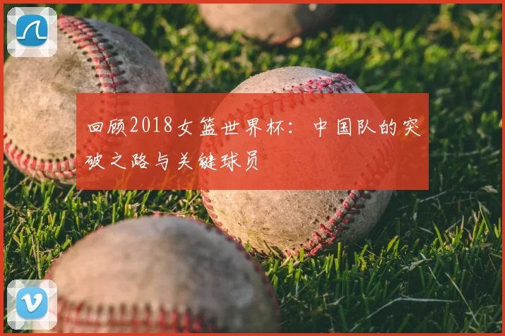 回顾2018女篮世界杯：中国队的突破之路与关键球员