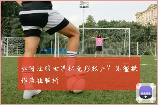 如何注销世界杯竞彩账户?完整操作流程解析