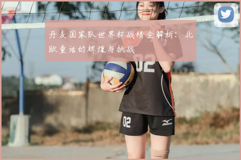 丹麦国家队世界杯战绩全解析:北欧童话的辉煌与挑战