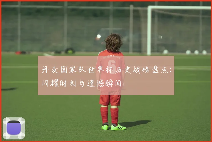 丹麦国家队世界杯历史战绩盘点:闪耀时刻与遗憾瞬间