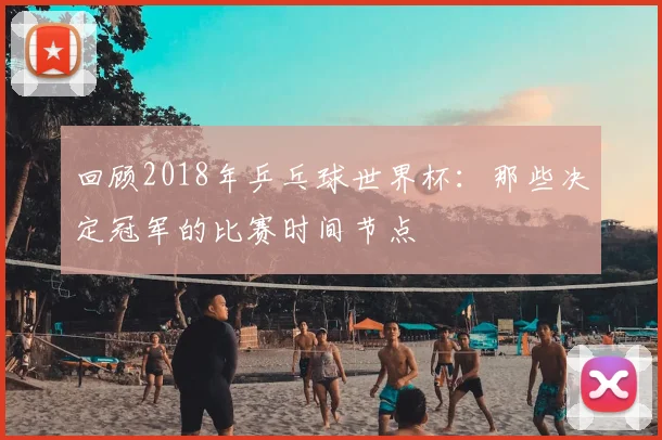 回顾2018年乒乓球世界杯：那些决定冠军的比赛时间节点