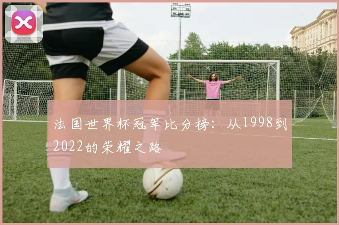 法国世界杯冠军比分榜:从1998到2022的荣耀之路