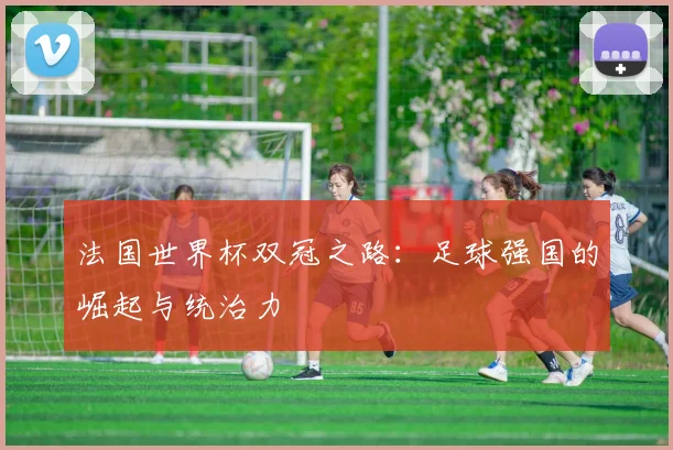 法国世界杯双冠之路:足球强国的崛起与统治力