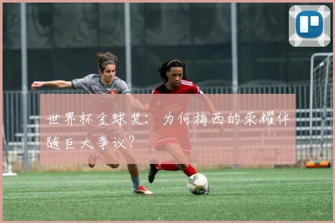 世界杯金球奖:为何梅西的荣耀伴随巨大争议?
