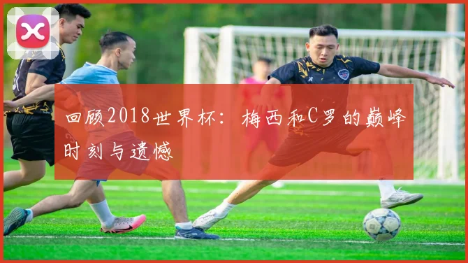 回顾2018世界杯:梅西和C罗的巅峰时刻与遗憾