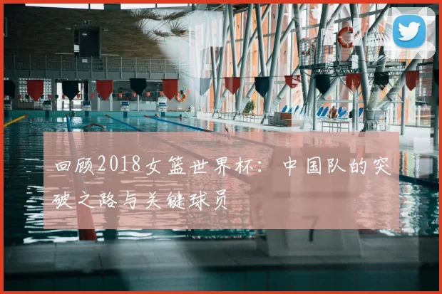回顾2018女篮世界杯：中国队的突破之路与关键球员