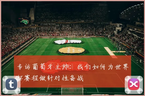 专访葡萄牙主帅:我们如何为世界杯赛程做针对性备战