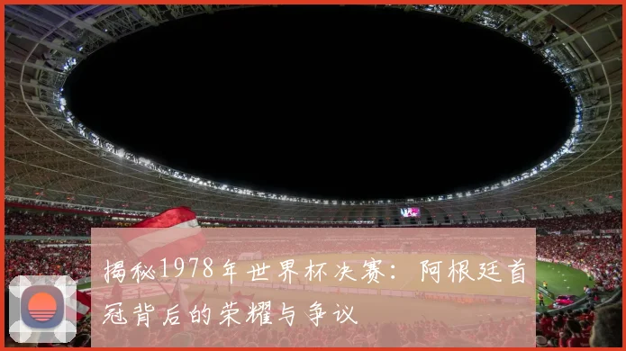 揭秘1978年世界杯决赛：阿根廷首冠背后的荣耀与争议