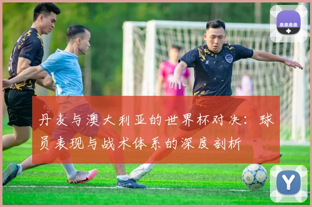 丹麦与澳大利亚的世界杯对决:球员表现与战术体系的深度剖析