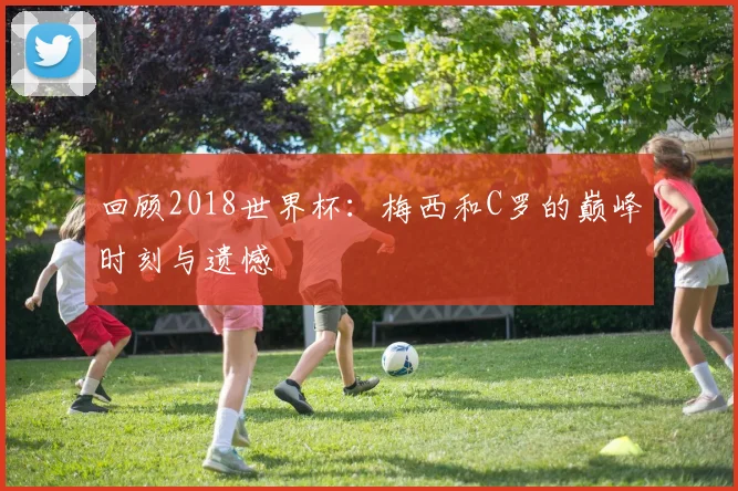 回顾2018世界杯:梅西和C罗的巅峰时刻与遗憾