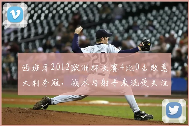 西班牙2012欧洲杯决赛4比0击败意大利夺冠，战术与射手表现受关注