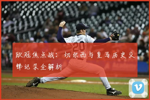 欧冠焦点战：切尔西与皇马历史交锋记录全解析