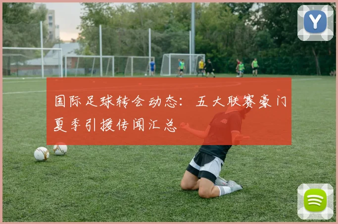 国际足球转会动态：五大联赛豪门夏季引援传闻汇总