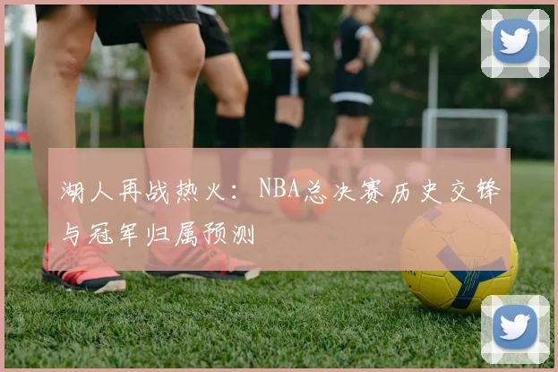 湖人再战热火:NBA总决赛历史交锋与冠军归属预测