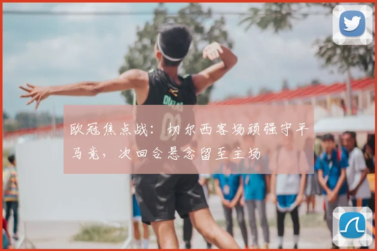 欧冠焦点战：切尔西客场顽强守平马竞，次回合悬念留至主场