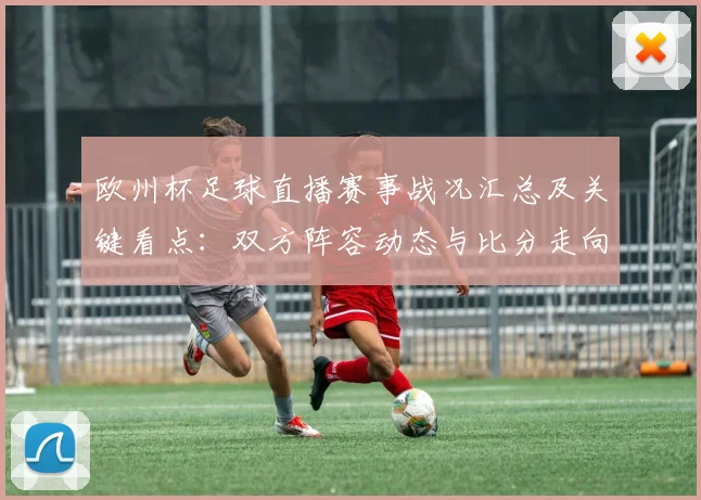 欧州杯足球直播赛事战况汇总及关键看点：双方阵容动态与比分走向