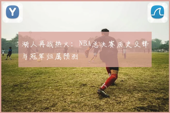 湖人再战热火:NBA总决赛历史交锋与冠军归属预测