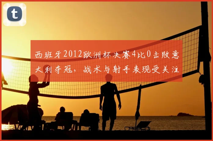 西班牙2012欧洲杯决赛4比0击败意大利夺冠，战术与射手表现受关注