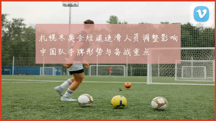 札幌冬奥会短道速滑人员调整影响中国队夺牌形势与备战重点