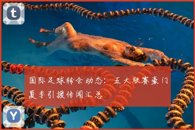 国际足球转会动态：五大联赛豪门夏季引援传闻汇总