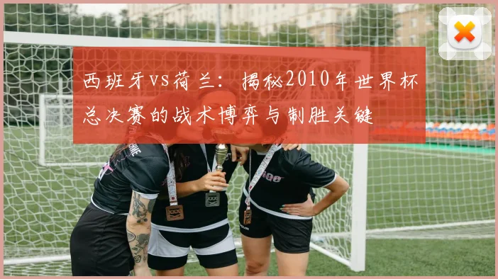 西班牙vs荷兰：揭秘2010年世界杯总决赛的战术博弈与制胜关键